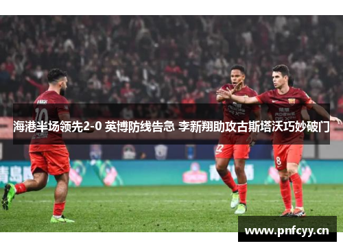 海港半场领先2-0 英博防线告急 李新翔助攻古斯塔沃巧妙破门